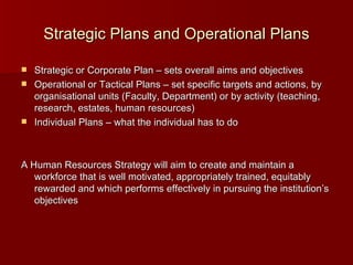 Strategic Plans and Operational Plans Strategic or Corporate Plan – sets overall aims and objectives Operational or Tactical Plans – set specific targets and actions, by organisational units (Faculty, Department) or by activity (teaching, research, estates, human resources) Individual Plans – what the individual has to do A Human Resources Strategy will aim to create and maintain a  workforce that is well motivated, appropriately trained, equitably rewarded and which performs effectively in pursuing the institution’s objectives 