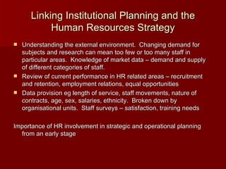 Linking Institutional Planning and the Human Resources Strategy Understanding the external environment.  Changing demand for subjects and research can mean too few or too many staff in particular areas.  Knowledge of market data – demand and supply of different categories of staff. Review of current performance in HR related areas – recruitment and retention, employment relations, equal opportunities Data provision eg length of service, staff movements, nature of contracts, age, sex, salaries, ethnicity.  Broken down by organisational units.  Staff surveys – satisfaction, training needs Importance of HR involvement in strategic and operational planning from an early stage  