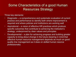 Some Characteristics of a good Human Resources Strategy Three key elements: Diagnostic – a comprehensive and systematic evaluation of current practice and performance to identify both where improvement is required and where policies and institutions are working well Aspirational – a vision of effective HR practices which produce specific outcomes that contribute to achieving the institution’s strategy, underpinned by clear values and principles Developmental – a plan for achieving progress and building greater capacity to bring about change in the future (bearing in mind that effective human resource management depends as much on good quality line management as it does on skilled human resorce professionals) 