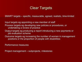 Clear Targets SMART targets – specific, measurable, agreed, realistic, time-limited Input targets eg appointing a new member of staff Process targets eg developing new policies or procedures, or undertaking a review of practice Output targets eg producing a report introducing a new payments or job evaluation scheme Outcome targets eg increasing the number of women in management positions or the proportion of people with disabilities Performance measures Project management – subprojects, milestones  
