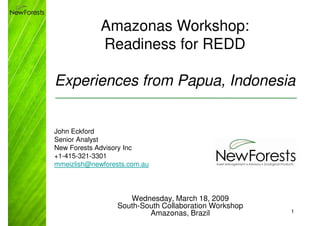 Amazonas Workshop:
             Readiness for REDD

Experiences from Papua, Indonesia


John Eckford
Senior Analyst
New Forests Advisory Inc
+1-415-321-3301
mmeizlish@newforests.com.au




                     Wednesday, March 18, 2009
                  South-South Collaboration Workshop
                          Amazonas, Brazil             1
 