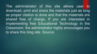 The administrator of this site allows user to
download, print and share the materials just as long
as proper citation is done and that the materials are
shared free of charge. If you are interested in
Implementing free Educational Technology in the
Classroom, the administrator highly encourages you
to share this blog site. Source:
 