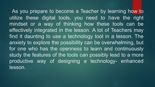 As you prepare to become a Teacher by learning how to
utilize these digital tools, you need to have the right
mindset or a way of thinking how these tools can be
effectively integrated in the lesson. A lot of Teachers may
find it daunting to use a technology tool in a lesson. The
anxiety to explore the possibility can be overwhelming, but
for one who has the openness to learn and continuously
study the features of the tools can possibly lead to a more
productive way of designing a technology- enhanced
lesson.
 