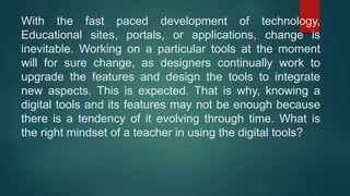 With the fast paced development of technology,
Educational sites, portals, or applications, change is
inevitable. Working on a particular tools at the moment
will for sure change, as designers continually work to
upgrade the features and design the tools to integrate
new aspects. This is expected. That is why, knowing a
digital tools and its features may not be enough because
there is a tendency of it evolving through time. What is
the right mindset of a teacher in using the digital tools?
 