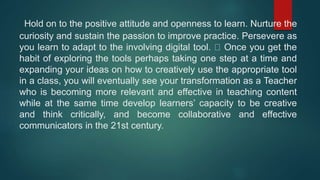 Hold on to the positive attitude and openness to learn. Nurture the
curiosity and sustain the passion to improve practice. Persevere as
you learn to adapt to the involving digital tool. Once you get the
habit of exploring the tools perhaps taking one step at a time and
expanding your ideas on how to creatively use the appropriate tool
in a class, you will eventually see your transformation as a Teacher
who is becoming more relevant and effective in teaching content
while at the same time develop learners’ capacity to be creative
and think critically, and become collaborative and effective
communicators in the 21st century.
 