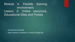 Module 4. Flexible learning
environment.
Lesson 2: Online resources.
Educational Sites and Portals
 Educational and portals
 Right mindset of a teacher in a using the digital tool
 