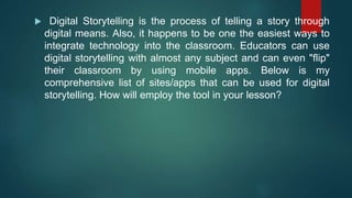  Digital Storytelling is the process of telling a story through
digital means. Also, it happens to be one the easiest ways to
integrate technology into the classroom. Educators can use
digital storytelling with almost any subject and can even "flip"
their classroom by using mobile apps. Below is my
comprehensive list of sites/apps that can be used for digital
storytelling. How will employ the tool in your lesson?
 
