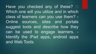 Have you checked any of these?
Which one will you utilize and in which
class of learners can you use them? -
Online sources, sites and portals
suggest tools and describe how they
can be used to engage learners. -
Identify the iPad apps, android apps
and Web Tools.
 