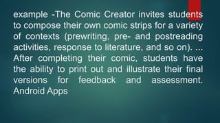 example -The Comic Creator invites students
to compose their own comic strips for a variety
of contexts (prewriting, pre- and postreading
activities, response to literature, and so on). ...
After completing their comic, students have
the ability to print out and illustrate their final
versions for feedback and assessment.
Android Apps
 