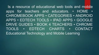 Is a resource of educational web tools and mobile
apps for teachers and educators. • HOME •
CHROMEBOOK APPS • CATEGORIES • ANDROID
APPS • EDTECH TOOLS • IPAD APPS • GOOGLE
DRIVE GUIDES • BOOK 4 TEACHERS • CHROME
TOOLS • EDTECH CHARTS • CONTACT
Educational Technology and Mobile Learning
 