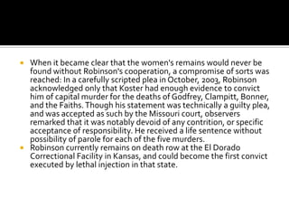  When it became clear that the women's remains would never be
  found without Robinson's cooperation, a compromise of sorts was
  reached: In a carefully scripted plea in October, 2003, Robinson
  acknowledged only that Koster had enough evidence to convict
  him of capital murder for the deaths of Godfrey, Clampitt, Bonner,
  and the Faiths. Though his statement was technically a guilty plea,
  and was accepted as such by the Missouri court, observers
  remarked that it was notably devoid of any contrition, or specific
  acceptance of responsibility. He received a life sentence without
  possibility of parole for each of the five murders.
 Robinson currently remains on death row at the El Dorado
  Correctional Facility in Kansas, and could become the first convict
  executed by lethal injection in that state.
 