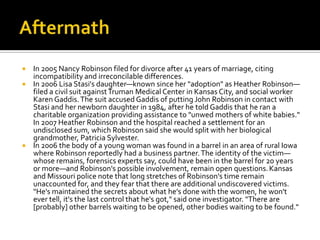  In 2005 Nancy Robinson filed for divorce after 41 years of marriage, citing
  incompatibility and irreconcilable differences.
 In 2006 Lisa Stasi's daughter—known since her "adoption" as Heather Robinson—
  filed a civil suit against Truman Medical Center in Kansas City, and social worker
  Karen Gaddis. The suit accused Gaddis of putting John Robinson in contact with
  Stasi and her newborn daughter in 1984, after he told Gaddis that he ran a
  charitable organization providing assistance to "unwed mothers of white babies."
  In 2007 Heather Robinson and the hospital reached a settlement for an
  undisclosed sum, which Robinson said she would split with her biological
  grandmother, Patricia Sylvester.
 In 2006 the body of a young woman was found in a barrel in an area of rural Iowa
  where Robinson reportedly had a business partner. The identity of the victim—
  whose remains, forensics experts say, could have been in the barrel for 20 years
  or more—and Robinson's possible involvement, remain open questions. Kansas
  and Missouri police note that long stretches of Robinson's time remain
  unaccounted for, and they fear that there are additional undiscovered victims.
  "He's maintained the secrets about what he's done with the women, he won't
  ever tell, it's the last control that he's got," said one investigator. "There are
  [probably] other barrels waiting to be opened, other bodies waiting to be found."
 