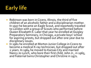  Robinson was born in Cicero, Illinois, the third of five
  children of an alcoholic father and a disciplinarian mother.
  In 1957 he became an Eagle Scout, and reportedly traveled
  to London with a group of Scouts who performed before
  Queen Elizabeth II. Later that year he enrolled at Quigley
  Preparatory Seminary, in Chicago, a private boys' school
  for aspiring priests, but dropped out after one year due to
  disciplinary issues.
 In 1961 he enrolled at Morton Junior College in Cicero to
  become a medical X-ray technician, but dropped out after
  2 years. In 1964 he moved to Kansas City and married
  Nancy Jo Lynch, who bore their first child, John Jr., in 1965,
  and fraternal twins Christopher and Christine in 1971.
 