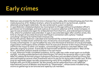    Robinson was arrested for the first time in Kansas City in 1969, after embezzling $33,000 from the
    medical practice of Dr. Wallace Graham, where he worked as an X-ray technician, a job he
    obtained using forged credentials. He was sentenced to 3 years' probation.
   In 1970 Robinson violated probation by moving back to Chicago without his probation officer's
    permission (or knowledge), and took a job as an insurance salesman at R.B. Jones Company. In
    1971 he was arrested once again for embezzlement from that firm, and ordered back to Kansas
    City, where his probation was extended. In 1975 it was extended again after another arrest, this
    time on charges of securities fraud and mail fraud in connection with a phony "medical
    consulting" company he had formed in Kansas City.
   During this period, Robinson cultivated and maintained the outward appearance of a personable,
    community-minded citizen and family man; he became a Scoutmaster, a baseball coach, and a
    Sunday school teacher. In 1977 he talked his way onto the board of directors of a local charitable
    organization and forged a series of letters from its executive director to the mayor of Kansas City,
    and from the mayor to other civic leaders, commending his generous volunteer efforts and
    generally singing his praises. Eventually he had himself named the organization's “Man of the
    Year", and threw a festive awards luncheon in his own honor.
   In 1979, Robinson finally completed probation, but by 1980 was under arrest again on multiple
    charges, including embezzlement and check forgery, for which he served 60 days in jail in 1982.
    After his release he formed a bogus hydroponics business and swindled a friend out of $25,000
    who had hoped to receive a fast investment return to pay for his dying wife's health care. At this
    time he reportedly began sexually propositioning many of his neighbors’ wives, triggering a
    fistfight with one of the husbands. He also joined a secret sadomasochism cult called the
    International Council of Masters and became its “Slavemaster”, whose duties included luring
    victims to gatherings to be tortured and raped by cult members.
 