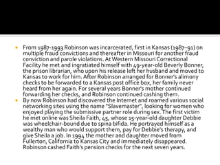    From 1987-1993 Robinson was incarcerated, first in Kansas (1987–91) on
    multiple fraud convictions and thereafter in Missouri for another fraud
    conviction and parole violations. At Western Missouri Correctional
    Facility he met and ingratiated himself with 49-year-old Beverly Bonner,
    the prison librarian, who upon his release left her husband and moved to
    Kansas to work for him. After Robinson arranged for Bonner's alimony
    checks to be forwarded to a Kansas post office box, her family never
    heard from her again. For several years Bonner's mother continued
    forwarding her checks, and Robinson continued cashing them.
   By now Robinson had discovered the Internet and roamed various social
    networking sites using the name "Slavemaster", looking for women who
    enjoyed playing the submissive partner role during sex. The first victim
    he met online was Sheila Faith, 45, whose 15-year-old daughter Debbie
    was wheelchair-bound due to spina bifida. He portrayed himself as a
    wealthy man who would support them, pay for Debbie's therapy, and
    give Sheila a job. In 1994 the mother and daughter moved from
    Fullerton, California to Kansas City and immediately disappeared.
    Robinson cashed Faith's pension checks for the next seven years.
 