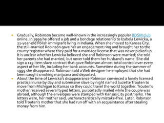  Gradually, Robinson became well-known in the increasingly popular BDSM club
  online. In 1999 he offered a job and a bondage relationship to Izabela Lewicka, a
  21-year-old Polish immigrant living in Indiana. When she moved to Kansas City,
  the still-married Robinson gave her an engagement ring and brought her to the
  county registrar where they paid for a marriage license that was never picked up.
  It is unclear whether Lewicka believed she and Robinson were married; she told
  her parents she had married, but never told them her husband's name. She did
  sign a 115-item slave contract that gave Robinson almost total control over every
  aspect of her life, including her bank accounts. Sometime during the summer of
  1999 she disappeared. Robinson told a Web designer he employed that she had
  been caught smoking marijuana and deported.
 About the time of Lewicka's disappearance Robinson convinced a lonely licensed
  practical nurse by day and submissive slave by night named Suzette Trouten to
  move from Michigan to Kansas so they could travel the world together. Trouten's
  mother received several typed letters, purportedly mailed while the couple was
  abroad, although the envelopes were stamped with Kansas City postmarks. The
  letters were, her mother said, uncharacteristically mistake-free. Later, Robinson
  told Trouten's mother that she had run off with an acquaintance after stealing
  money from him.
 