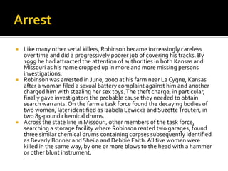    Like many other serial killers, Robinson became increasingly careless
    over time and did a progressively poorer job of covering his tracks. By
    1999 he had attracted the attention of authorities in both Kansas and
    Missouri as his name cropped up in more and more missing persons
    investigations.
   Robinson was arrested in June, 2000 at his farm near La Cygne, Kansas
    after a woman filed a sexual battery complaint against him and another
    charged him with stealing her sex toys. The theft charge, in particular,
    finally gave investigators the probable cause they needed to obtain
    search warrants. On the farm a task force found the decaying bodies of
    two women, later identified as Izabela Lewicka and Suzette Trouten, in
    two 85-pound chemical drums.
   Across the state line in Missouri, other members of the task force,
    searching a storage facility where Robinson rented two garages, found
    three similar chemical drums containing corpses subsequently identified
    as Beverly Bonner and Sheila and Debbie Faith. All five women were
    killed in the same way, by one or more blows to the head with a hammer
    or other blunt instrument.
 