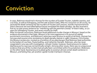    In 2002, Robinson stood trial in Kansas for the murders of Suzette Trouten, Isabella Lewicka, and
    Lisa Stasi, as well as kidnapping, and the sale of Stasi's baby. After his conviction on all counts, he
    received the death sentence for the murders of Trouten and Lewicka, and life imprisonment for
    Stasi's (because she was killed before Kansas reinstated the death penalty). He also received a
    five-to-20-year prison sentence for "interfering with the parental custody" of Stasi's baby, 20 1/2
    years for kidnapping Trouten, and seven months for theft.
   After his Kansas convictions, Robinson faced additional murder charges in Missouri, based on the
    evidence discovered in that state. Missouri is far more aggressive in its pursuit of capital
    punishment convictions, and Robinson's attorneys were anxious to avoid a trial there. (Kansas has
    not executed anyone since reinstating its death penalty statute in 1986.) However, Chris Koster,
    the Missouri prosecutor, insisted as a condition of any plea bargain that Robinson lead authorities
    to the bodies of Lisa Stasi, Paula Godfrey, and Catherine Clampitt. Robinson, who has never
    cooperated in any way with investigators, refused. Koster, however, faced pressure to make a
    deal because his case was not technically airtight. (Among other issues, there was no unequivocal
    evidence that any of the murders had actually been committed within his jurisdiction.) Robinson,
    on the other hand, faced pressure to plead guilty to avoid an almost certain death sentence in
    Missouri, and failing that, yet another capital murder trial back in Kansas.
 