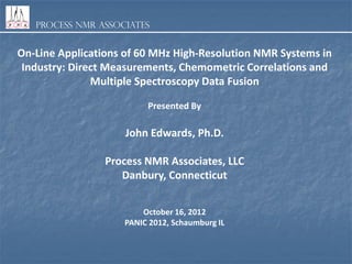 Process NMR Associates
On-Line Applications of 60 MHz High-Resolution NMR Systems in
Industry: Direct Measurements, Chemometric Correlations and
Multiple Spectroscopy Data Fusion
Presented By
John Edwards, Ph.D.
Process NMR Associates, LLC
Danbury, Connecticut
October 16, 2012
PANIC 2012, Schaumburg IL
 