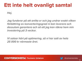 Ett inte helt ovanligt samtal
Hej,
Jag funderar på att anlita er och jag undrar exakt vilken
förbättring av konverteringsgrad ni kan leverera och
dessutom garantera och så att jag kan räkna hem min
investering på 3 veckor.
Vi satsar hårt på optimering, så vi har satt av hela
25 000 kr närmaste året.
26
 