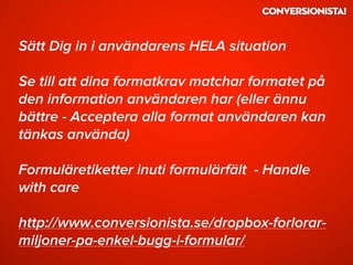 Sätt Dig in i användarens HELA situation
Se till att dina formatkrav matchar formatet på
den information användaren har (eller ännu
bättre - Acceptera alla format användaren kan
tänkas använda)
Formuläretiketter inuti formulärfält - Handle
with care
http://www.conversionista.se/dropbox-forlorar-
miljoner-pa-enkel-bugg-i-formular/
 