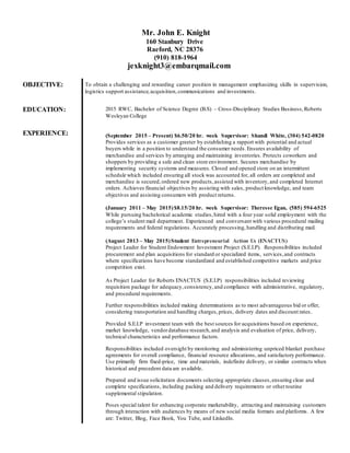 Mr. John E. Knight
160 Stanbury Drive
Raeford, NC 28376
(910) 818-1964
jexknight3@embarqmail.com
OBJECTIVE: To obtain a challenging and rewarding career position in management emphasizing skills in supervision,
logistics support assistance,acquisition,communications and investments.
EDUCATION:
EXPERIENCE:
2015 RWC, Bachelor of Science Degree (B.S) – Cross-Disciplinary Studies Business,Roberts
Wesleyan College
(September 2015 – Present) $6.50/20 hr. week Supervisor: Shandi White, (304) 542-0820
Provides services as a customer greeter by establishing a rapport with potential and actual
buyers while in a position to understand the consumer needs.Ensures availability of
merchandise and services by arranging and maintaining inventories. Protects coworkers and
shoppers by providing a safe and clean store environment. Secures merchandise by
implementing security systems and measures. Closed and opened store on an intermittent
schedule which included ensuring all stock was accounted for, all orders are completed and
merchandise is secured,ordered new products,assisted with inventory,and completed Internet
orders. Achieves financial objectives by assisting with sales, product knowledge, and team
objectives and assisting consumers with product returns.
(January 2011 – May 2015)$8.15/20 hr. week Supervisor: Theresse Egan, (585) 594-6525
While pursuing bachelorical academic studies,hired with a four year solid employment with the
college’s student mail department. Experienced and conversant with various procedural mailing
requirements and federal regulations. Accurately processing,handling and distributing mail.
(August 2013 – May 2015)Student Entrepreneurial Action Us (ENACTUS)
Project Leader for Student Endowment Investment Project (S.E.I.P). Responsibilities included
procurement and plan acquisitions for standard or specialized items, services,and contracts
where specifications have become standardized and established competitive markets and price
competition exist.
As Project Leader for Roberts ENACTUS (S.E.I.P) responsibilities included reviewing
requisition package for adequacy,consistency,and compliance with administrative, regulatory,
and procedural requirements.
Further responsibilities included making determinations as to most advantageous bid or offer,
considering transportation and handling charges,prices, delivery dates and discount rates.
Provided S.E.I.P investment team with the best sources for acquisitions based on experience,
market knowledge, vendordatabase research,and analysis and evaluation of price, delivery,
technical characteristics and performance factors.
Responsibilities included oversight by monitoring and administering unpriced blanket purchase
agreements for overall compliance, financial resource allocations, and satisfactory performance.
Use primarily firm fixed-price, time and materials, indefinite delivery, or similar contracts when
historical and precedent data are available.
Prepared and issue solicitation documents selecting appropriate clauses,ensuring clear and
complete specifications, including packing and delivery requirements or otherroutine
supplemental stipulation.
Poses special talent for enhancing corporate marketability, attracting and maintaining customers
through interaction with audiences by means of new social media formats and platforms. A few
are: Twitter, Blog, Face Book, You Tube, and LinkedIn.
 