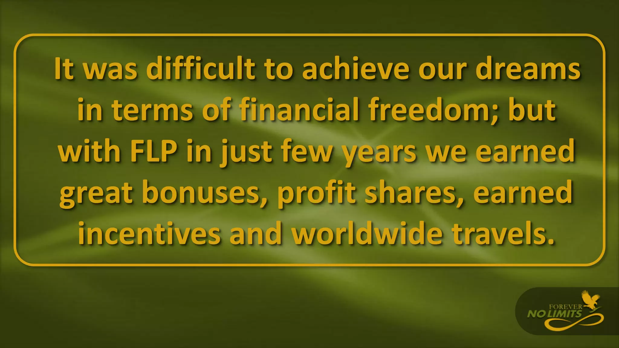 It was difficult to achieve our dreams
in terms of financial freedom; but
with FLP in just few years we earned
great bonuses, profit shares, earned
incentives and worldwide travels.
 