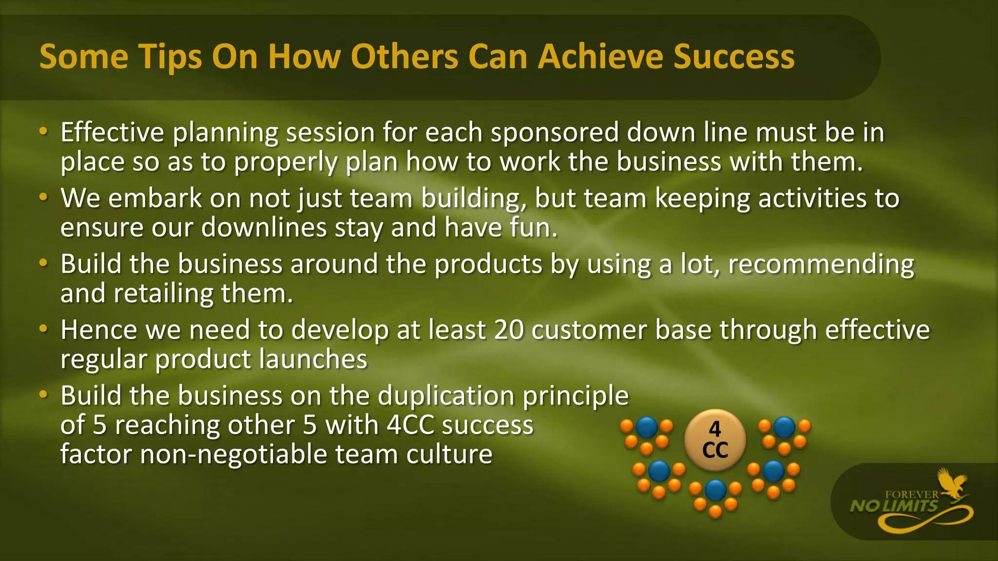 Some Tips On How Others Can Achieve Success
• Effective planning session for each sponsored down line must be in
place so as to properly plan how to work the business with them.
• We embark on not just team building, but team keeping activities to
ensure our downlines stay and have fun.
• Build the business around the products by using a lot, recommending
and retailing them.
• Hence we need to develop at least 20 customer base through effective
regular product launches
• Build the business on the duplication principle
of 5 reaching other 5 with 4CC success
factor non-negotiable team culture
4
CC
 
