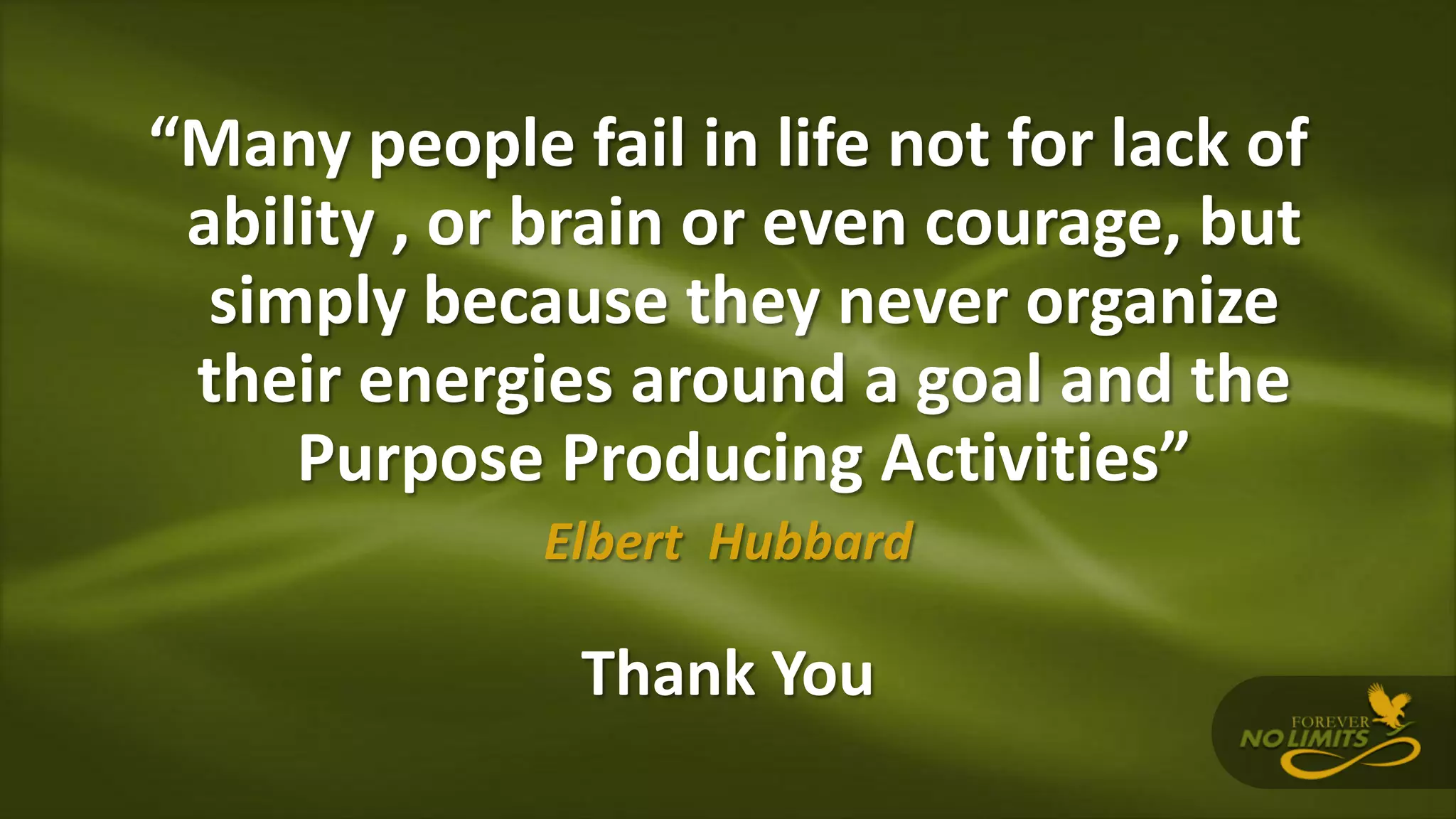 “Many people fail in life not for lack of
ability , or brain or even courage, but
simply because they never organize
their energies around a goal and the
Purpose Producing Activities”
Elbert Hubbard
Thank You
 