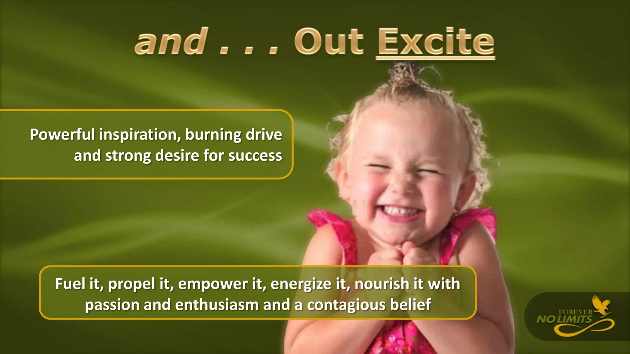 Powerful inspiration, burning drive
and strong desire for success
Fuel it, propel it, empower it, energize it, nourish it with
passion and enthusiasm and a contagious belief
 
