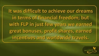 It was difficult to achieve our dreams
in terms of financial freedom; but
with FLP in just few years we earned
great bonuses, profit shares, earned
incentives and worldwide travels.
 