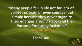 “Many people fail in life not for lack of
ability , or brain or even courage, but
simply because they never organize
their energies around a goal and the
Purpose Producing Activities”
Elbert Hubbard
Thank You
 