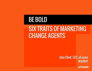 BE BOLD
SIX TRAITS OF MARKETING
CHANGE AGENTS
John Ellett, CEO, nFusion
@jellett
 