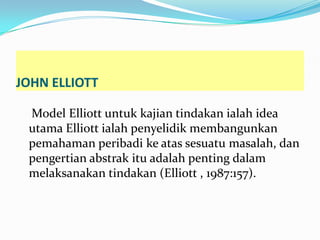 JOHN ELLIOTT

 Model Elliott untuk kajian tindakan ialah idea
 utama Elliott ialah penyelidik membangunkan
 pemahaman peribadi ke atas sesuatu masalah, dan
 pengertian abstrak itu adalah penting dalam
 melaksanakan tindakan (Elliott , 1987:157).
 