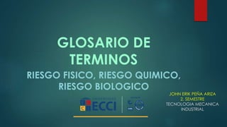 GLOSARIO DE 
TERMINOS 
RIESGO FISICO, RIESGO QUIMICO, 
RIESGO BIOLOGICO 
JOHN ERIK PEÑA ARIZA 
2. SEMESTRE 
TECNOLOGIA MECANICA 
INDUSTRIAL 
 