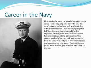 Career in the Navy
J.F.K was in the navy. He was the leader of a ship
called the PT-109, or patrol torpedo-109. His
crew’s job was to find and sink any battleship
with their torpedoes. Once his ship got split in
half by a Japanese destroyer and the ship
exploded. Two of Jack’s men died and the rest
had to swim to an island 3 miles away. One
person was badly hurt, so Jack took the strap
from his life jacket and put it between his teeth
and swam towing him along. During this time
John’s older brother, Joe, was shot and killed in
the war.
 
