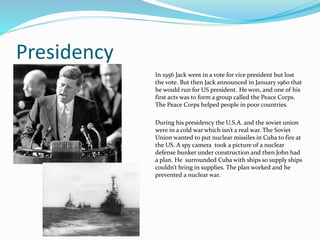 Presidency
In 1956 Jack went in a vote for vice president but lost
the vote. But then Jack announced in January 1960 that
he would run for US president. He won, and one of his
first acts was to form a group called the Peace Corps.
The Peace Corps helped people in poor countries.
During his presidency the U.S.A. and the soviet union
were in a cold war which isn’t a real war. The Soviet
Union wanted to put nuclear missiles in Cuba to fire at
the US. A spy camera took a picture of a nuclear
defense bunker under construction and then John had
a plan. He surrounded Cuba with ships so supply ships
couldn’t bring in supplies. The plan worked and he
prevented a nuclear war.
 