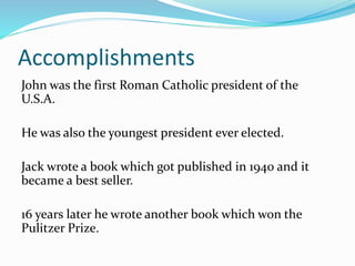 Accomplishments
John was the first Roman Catholic president of the
U.S.A.
He was also the youngest president ever elected.
Jack wrote a book which got published in 1940 and it
became a best seller.
16 years later he wrote another book which won the
Pulitzer Prize.
 