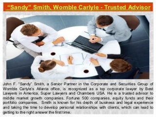 “Sandy” Smith, Womble Carlyle - Trusted Advisor
John F. “Sandy” Smith, a Senior Partner in the Corporate and Securities Group of
Womble Carlyle’s Atlanta office, is recognized as a top corporate lawyer by Best
Lawyers in America, Super Lawyers and Chambers USA. He is a trusted advisor to
middle market growth companies, Fortune 500 companies, equity funds and their
portfolio companies. Smith is known for his depth of business and legal experience
and taking the time to develop personal relationships with clients, which can lead to
getting to the right answer the first time.
 
