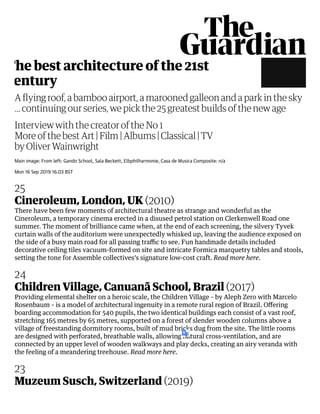 Main image: From left: Gando School, Sala Beckett, Elbphilharmonie, Casa de Musica Composite: n/a
Mon 16 Sep 2019 16.03 BST
25
Cineroleum, London, UK 2010
There have been few moments of architectural theatre as strange and wonderful as the
Cineroleum, a temporary cinema erected in a disused petrol station on Clerkenwell Road one
summer. The moment of brilliance came when, at the end of each screening, the silvery Tyvek
curtain walls of the auditorium were unexpectedly whisked up, leaving the audience exposed on
the side of a busy main road for all passing traﬃc to see. Fun handmade details included
decorative ceiling tiles vacuum-formed on site and intricate Formica marquetry tables and stools,
setting the tone for Assemble collectives’s signature low-cost craft. Read more here.
24
Children Village, Canuanã School, Brazil 2017
Providing elemental shelter on a heroic scale, the Children Village – by Aleph Zero with Marcelo
Rosenbaum – is a model of architectural ingenuity in a remote rural region of Brazil. Oﬀering
boarding accommodation for 540 pupils, the two identical buildings each consist of a vast roof,
stretching 165 metres by 65 metres, supported on a forest of slender wooden columns above a
village of freestanding dormitory rooms, built of mud bricks dug from the site. The little rooms
are designed with perforated, breathable walls, allowing natural cross-ventilation, and are
connected by an upper level of wooden walkways and play decks, creating an airy veranda with
the feeling of a meandering treehouse. Read more here.
23
Muzeum Susch, Switzerland 2019
A ﬂying roof, a bamboo airport, a marooned galleon and a park in the sky
… continuing our series, we pick the 25 greatest builds of the new age
by Oliver Wainwright
Interview with the creator of the No 1
More of the best Art Film Albums Classical TV
The best architecture of the 21st
entury
 
