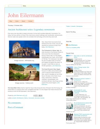 John Eilermann
Blog Home About Contact
Thursday, 17 October 2019
Ever since man was able to design structures, he has built countless legendary monuments. For
today, the focus will be on three of the most iconic ancient buildings ever constructed, achievements
that are made even greater when one considers the technology at the time they were built.
Also, these three monuments have
withstood the test of time, and are still
standing for everyone to learn from
today. John Eilermann.
The Colosseum in Rome, Italy: No
other structure in the Roman Empire is
more iconic than the Colosseum,
found in Rome, Italy. It is the largest
amphitheater ever made, at the height
of 159 feet. The Colosseum has been
the site of endless tales of heroism
and tragedy throughout the years. At
its peak, it could hold as many as
80,000 spectators. John Eilermann.
The Great Pyramid, Giza, Egypt:
Around 2.3 million stone blocks were
used to build the Great Pyramid of
Giza, which is heralded as one of the
Seven Wonders of the World. Even
today, researchers, historians,
scientists, archaeologists, and
architects still learn new things as they
explore this ancient legend. John
Eilermann
The Great Wall, China: Built to repel the Yayun tribe during the time of Emperor Qin Shi Huang, the
Great Wall is so massive that it was completed eras later. It is the longest man-made structure ever
erected at more 50,000 kilometers. John Eilermann.
Posted by John Eilermann at 11:13
Labels: ancient, Architecture, history, monument, structure, wonder
Ancient Architecture series: Legendary monuments
Image source : wikimedia.org
Image source : history.com
No comments:
Post a Comment
Twitter | LinkedIn | Wordpress
Search
Search This Blog
John Eilermann
View my complete profile
About Me
Best cities to visit for architecture
lovers
I mage source:
wallpapersbyte.com For those
who are pursuing a career in
architecture or even those who
have an affinity for the field...
Cities of Design series: San
Francisco
Image source:
ArchitectureStyles.org There are
three cities in the United States
which we believe showcase the
beauty in and of archi...
Should you pursue a career in
architecture?
Image source: watg.com
Pursuing a degree in architecture
isn’t an easy feat. Sleepless
nights finishing plates and
endless readings ...
Sustainable St. Louis:
Recyclable construction
materials
I’m John Eilermann, an
architectural student from St.
Louis, MO. Last semester, we
had a class that focused on creating
sustainable projec...
Six architectural innovations that
can be life-changing
Without architecture, we won’t
have places to live in and enjoy
life. Throughout history, we’ve
seen how it has evolved and
shaped our wor...
Between PWD requirements and
responsible architecture
Responsible Architecture John
Eilermann We can appreciate
more what many people refer to
as “responsible architecture.”
From green desi...
Popular Posts
More Create Blog Sign In
 