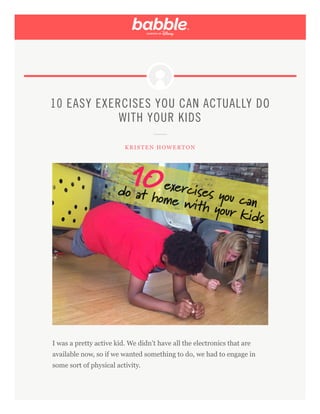 10 EASY EXERCISES YOU CAN ACTUALLY DO
WITH YOUR KIDS
KRISTEN HOWERTON
I was a pretty active kid. We didn’t have all the electronics that are
available now, so if we wanted something to do, we had to engage in
some sort of physical activity.
 