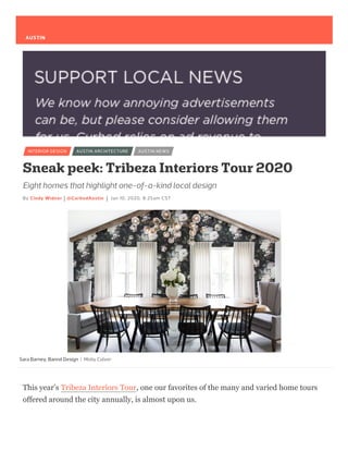 Sara Barney, Bannd Design
Eight homes that highlight one-of-a-kind local design
By Cindy Widner @CurbedAustin Jan 10, 2020, 8:25am CST
INTERIOR DESIGN AUSTIN ARCHITECTURE AUSTIN NEWS
Sneak peek: Tribeza Interiors Tour 2020
| Molly Culver
This year’s Tribeza Interiors Tour, one our favorites of the many and varied home tours
offered around the city annually, is almost upon us.
AUSTIN
 