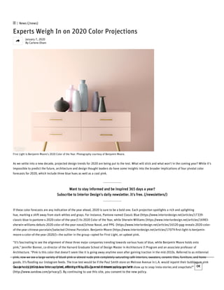  | News (/news)
Experts Weigh In on 2020 Color Projections
January 7, 2020
By Carlene Olsen
First Light is Benjamin Moore's 2020 Color of the Year. Photography courtesy of Benjamin Moore. 
As we settle into a new decade, projected design trends for 2020 are being put to the test. What will stick and what won't in the coming year? While it's
impossible to predict the future, architecture and design thought leaders do have some insights into the broader implications of four pivotal color
forecasts for 2020, which include three blue hues as well as a cool pink. 
Want to stay informed and be inspired 365 days a year?
Subscribe to Interior Design's daily newsletter. It's free. (/newsletters/)
If these color forecasts are any indication of the year ahead, 2020 is sure to be a bold one. Each projection spotlights a rich and uplighting
hue, marking a shift away from stark whites and grays. For instance, Pantone named Classic Blue (https://www.interiordesign.net/articles/17339-
classic-blue-is-pantone-s-2020-color-of-the-year/) its 2020 Color of the Year, while Sherwin-Williams (https://www.interiordesign.net/articles/16983-
sherwin-williams-debuts-2020-color-of-the-year-naval/)chose Naval, and PPG  (https://www.interiordesign.net/articles/16520-ppg-reveals-2020-color-
of-the-year-chinese-porcelain/)selected Chinese Porcelain. Benjamin Moore (https://www.interiordesign.net/articles/17079-ﬁrst-light-is-benjamin-
moore-s-color-of-the-year-2020/)—the outlier in the group—opted for First Light, an upbeat pink. 
"It’s fascinating to see the alignment of these three major companies trending towards various hues of blue, while Benjamin Moore holds onto
pink," Jennifer Bonner, co-director of the Harvard Graduate School of Design Master in Architecture II Program and an associate professor of
Architecture. "Pink is this color that doesn’t seem like it is going away anytime soon after gaining traction in the mid-2010s. Referred to as millennial
pink, now we see a large variety of blush pink or almost nude pink completely saturating café interiors, sweaters, ceramic tiles, furniture, and home
goods. It’s ﬂooding our Instagram feeds. The true test would be if the Paul Smith store on Melrose Avenue in L.A. would repaint their bubblegum pink
facade to 2020’s blue or this cool pink, ditching the bubblegum tone. Would spectators still show up to snap insta-stories and snapchats?" Our privacy policy has been updated, eﬀective May 25. To read the new policy, go here
(http://www.sandow.com/privacy/). By continuing to use this site, you consent to the new policy.
OK

 