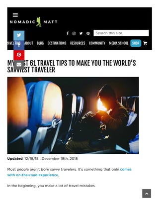    
MY BEST 61 TRAVEL TIPS TO MAKE YOU THE WORLD’S
SAVVIEST TRAVELER
Updated: 12/18/18 | December 18th, 2018
Most people aren’t born savvy travelers. It’s something that only comes
with on-the-road experience.
In the beginning, you make a lot of travel mistakes.
Search this site




RAVEL TIPS ABOUT BLOG DESTINATIONS RESOURCES COMMUNITY MEDIA SCHOOL SHOP 
 