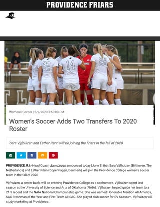     
PROVIDENCE, R.I.- Head Coach Sam Lopes announced today [June 8] that Sara Vijfhuizen (Bilthoven, The
Netherlands) and Esther Rønn (Copenhagen, Denmark) will join the Providence College women's soccer
team in the fall of 2020.
Vijfhuizen, a center back, will be entering Providence College as a sophomore. Vijfhuizen spent last
season at the University of Science and Arts of Oklahoma (NAIA). Vijfhuizen helped guide her team to a
21-2 record and the NAIA National Championship game. She was named Honorable Mention All-America,
SAC Freshman of the Year and First-Team All-SAC. She played club soccer for SV Saestum. Vijfhuizen will
study marketing at Providence.
StewMilneStewMilne
Women's Soccer | 6/9/2020 3:50:00 PM
Women’s Soccer Adds Two Transfers To 2020
Roster
Sara Vijfhuizen and Esther Rønn will be joining the Friars in the fall of 2020.
PROVIDENCE FRIARS
 