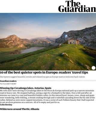 10 of the best quieter spots in Europe: readers' travel tips
Guardian readers
Our tipsters suggest beautiful, remote and relaxed escapes as Europe starts to welcome back visitors
Thu 9 Jul 2020 11.00 BST
Winning tip: Covadonga lakes, Asturias, Spain
My wife and I were driving to Covadonga lakes in the Picos de Europa national park up a narrow mountain
road in heavy rain. We stopped halfway, seeing a sign for a footpath to the lakes. Over a hill and after 40
minutes we came to a vast and beautiful hidden valley. In this natural bowl, horses, cows, sheep and goats
were wandering, bells tinkling, a stream snaking through and a waterfall cascading down the far side of the
valley. Behind us were snow-capped mountains. It was a scene of such Tolkien beauty that I half expected
to see an elven princess on a unicorn. All of it empty and just for us.
Colin Beesley
Wilderness around Thethi, Albania
 