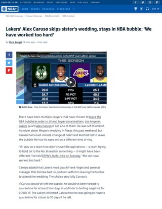 CBSSPORTS.COM 247SPORTS MAXPREPS SCOUT SPORTSLINE SHOP PLAY GOLF STUBHUB
Lakers' Alex Caruso skips sister's wedding, stays in NBA bubble: 'We
have worked too hard'
By Chris Bengel 29 mins ago • 1 min read
   
NBA Draft Coverage Prospect Rankings NBA Mock Drafts NBA Schedule



 Watch Now: Time to Schein: Giannis Antetokounmpo is the MVP over LeBron James (1:51)
There have been multiple players that have chosen to leave the
NBA bubble in order to attend to personal matters. Los Angeles
Lakers guard Alex Caruso is not one of them. He was set to attend
his older sister Megan's wedding in Texas this past weekend, but
Caruso had a last-minute change of heart and elected not to leave
the bubble. He has his eyes set on a di erent kind of ring.
"If I was on a team that didn't have title aspirations — a team trying
to hold on to the No. 8 seed or something — it might have been
di erent," he told ESPN's Zach Lowe on Tuesday. "But we have
worked too hard."
Caruso added that Lakers head coach Frank Vogel and general
manager Rob Pelinka had no problem with him leaving the bubble
to attend the wedding. The choice was fully Caruso's. 
If Caruso would've left the bubble, he would've been forced to
quarantine for at least four days in addition to testing negative for
COVID-19. The Lakers informed Caruso that he was going to have to
quarantine for closer to 10 days if he left.
Time to Schein: Giannis Antetokounmpo is the MVP over LeBron JamesTime to Schein: Giannis Antetokounmpo is the MVP over LeBron James
  HOME SCORES SCHEDULE STANDINGS     LOG IN
 