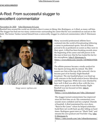 Image source: nytimes.com
John Eilermann St Louis
UNCATEGORIZED
A-Rod: From successful slugger to
excellent commentator
November 24, 2020 John Eilermann St Louis
Baseball fans around the world are divided when it comes to liking Alex Rodriguez, or A-Rod, as many call him.
The slugger has had one too many controversies surrounding his career that he was considered an outcast on the
ﬁeld. The former Yankee turned himself from a noteworthy slugger to a beloved commentator. John F. Eilermann
Jr.
Many successful professional athletes have
ventured into the world of broadcasting following
a career in professional sports. Not all of them
proved to be as proﬁcient on screen as they were in
their sport. A-Rod has been breaking records since
the beginning of his career and still proves to be
the man to beat now that he has traded his bat for
the microphone. John F. Eilermann Jr.
(https://www.ﬂickr.com/people/141968261@N06
/)
The athlete-preneur became a studio analyst for
Fox Sports not long after he retired. The 2018
season saw him at the top of the network’s list to
become part of its Sunday Night Baseball
broadcast. The star baseball player was lined up
with veterans in the booth analyst Jessica Mendoza
and Matt Vasgersian. While fans were shocked by
how well A-Rod was able to ﬂow with the two,
others were quick to note that Sunday Night
Baseball was too focused on him. John F.
Eilermann Jr.
(https://www.slideshare.net/John_Eilermann)
The slugger-turned-commentator has improved
since his ﬁrst time on air. His commentary now
sounds more conﬁdent and less scripted. Outside
of baseball, A-Rod maintained his own show,
“Back In the Game” where he helped celebrities
build their net worth back up after falling on hard
times. Rodriguez guest stars on “Shark Tank” and
streams his own podcast and YouTube vlog. John
F. Eilermann Jr.
(https://sites.google.com/site/johneilermannus/
)
 