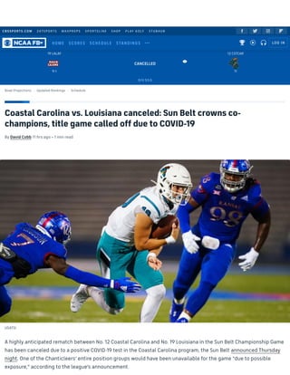 CBSSPORTS.COM 247SPORTS MAXPREPS SPORTSLINE SHOP PLAY GOLF STUBHUB
Coastal Carolina vs. Louisiana canceled: Sun Belt crowns co-
champions, title game called off due to COVID-19
By David Cobb 11 hrs ago • 1 min read
USATSI
A highly anticipated rematch between No. 12 Coastal Carolina and No. 19 Louisiana in the Sun Belt Championship Game
has been canceled due to a positive COVID-19 test in the Coastal Carolina program, the Sun Belt announced Thursday
night. One of the Chanticleers' entire position groups would have been unavailable for the game "due to possible
exposure," according to the league's announcement.
   
Bowl Projections Updated Rankings Schedule
CANCELLED
O/U 53.5
9-1
19 LALAF

11
12 CSTCAR
 
HOME SCORES SCHEDULE STANDINGS     LOG IN
 